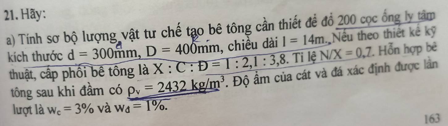 Hãy: 
a) Tính sơ bộ lượng vật tư chế tạo bê tông cần thiết để đổ 200 cọc ổng ly tâm 
kích thước d = 300mm, D = 400mm , chiều dài I=14m Nếu theo thiết kế kỹ 
thuật, cấp phối bê tông là X:C:D=1:2,1:3,8. . T 1 lê N/X=0, 7. Hỗn hợp bê 
tông sau khi đầm có rho _y=2432kg/m^3. Độ ẩm của cát và đá xác định được lần 
lượt là w_c=3% và w_d=1%. 
163