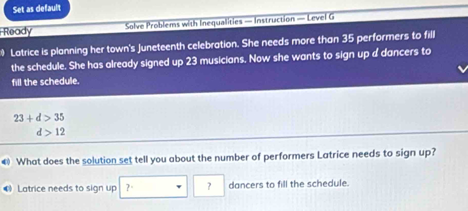 Set as default 
Ready Solve Problems with Inequalities — Instruction — Level G 
Latrice is planning her town's Juneteenth celebration. She needs more than 35 performers to fill 
the schedule. She has already signed up 23 musicians. Now she wants to sign up a dancers to 
fill the schedule.
23+d>35
d>12
⑷ What does the solution set tell you about the number of performers Latrice needs to sign up? 
? 
Latrice needs to sign up ？ dancers to fill the schedule.