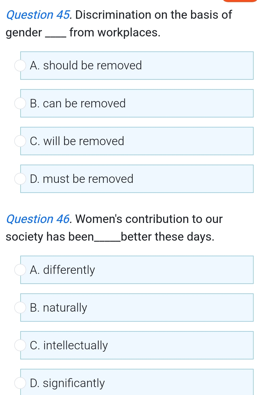 Discrimination on the basis of
gender _from workplaces.
A. should be removed
B. can be removed
C. will be removed
D. must be removed
Question 46. Women's contribution to our
society has been_ better these days.
A. differently
B. naturally
C. intellectually
D. significantly