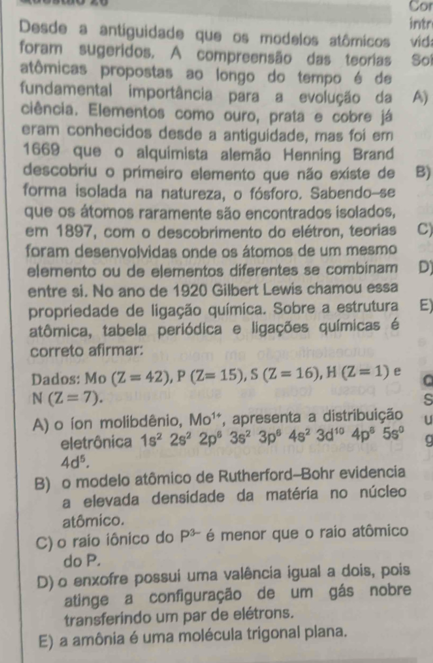 Cor
intr
Desde a antiguidade que os modelos atômicos vid
foram sugeridos. A compreensão das teorias So
atômicas propostas ao longo do tempo é de
fundamental importância para a evolução da A)
ciência. Elementos como ouro, prata e cobre já
eram conhecidos desde a antiguidade, mas foi em
1669 que o alquimista alemão Henning Brand
descobriu o primeiro elemento que não existe de B)
forma isolada na natureza, o fósforo. Sabendo-se
que os átomos raramente são encontrados isolados,
em 1897, com o descobrimento do elétron, teorias C)
foram desenvolvidas onde os átomos de um mesmo
elemento ou de elementos diferentes se combinam D)
entre si. No ano de 1920 Gilbert Lewis chamou essa
propriedade de ligação química. Sobre a estrutura E)
atômica, tabela periódica e ligações químicas é
correto afirmar:
Dados: Mo (Z=42),P(Z=15),S(Z=16),H(Z=1) e a
N(Z=7).
s
A) o íon molibdênio, Mo^(14) , apresenta a distribuição U
eletrônica 1s^22s^22p^63s^23p^64s^23d^(10)4p^65s^0
4d^5.
B) o modelo atômico de Rutherford-Bohr evidencia
a elevada densidade da matéria no núcleo
atômico.
C) o raio iônico do P^(3-) é menor que o raio atômico
do P.
D) o enxofre possui uma valência igual a dois, pois
atinge a configuração de um gás nobre
transferindo um par de elétrons.
E) a amônia é uma molécula trigonal plana.