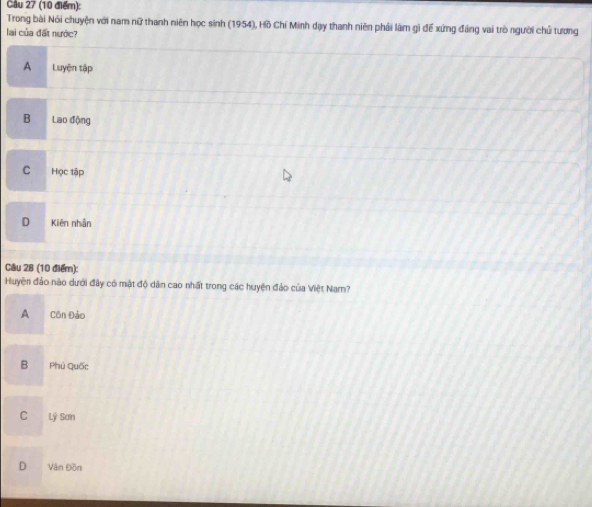 Cầu 27 (10 điểm):
Trong bài Nói chuyện với nam nữ thanh niên học sinh (1954), Hồ Chí Minh dạy thanh niên phải làm gì đế xứng đáng vai trò người chủ tương
lai của đất nước?
A Luyện tập
B Lao động
C Học tập
D Kiên nhân
Cầu 28 (10 điểm):
Huyện đảo nào dưới đây có mật độ dân cao nhất trong các huyện đảo của Việt Narn?
A Côn Đảo
B Phú Quốc
C Lý Sơn
D Văn Đồn