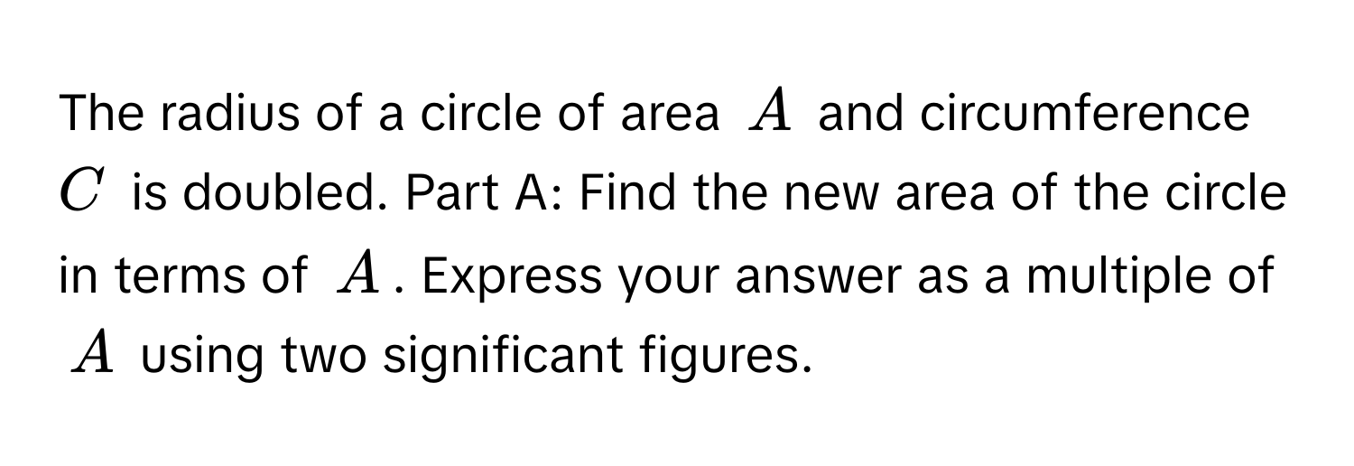 The radius of a circle of area $A$ and circumference $C$ is doubled. Part A: Find the new area of the circle in terms of $A$. Express your answer as a multiple of $A$ using two significant figures.