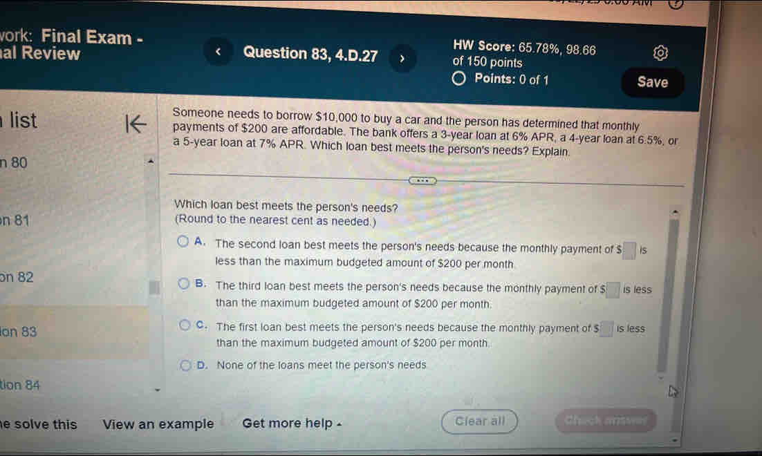 ork: Final Exam -
HW Score: 65.78%, 98.66
al Review Question 83, 4.D.27 of 150 points
Points: 0 of 1 Save
Someone needs to borrow $10,000 to buy a car and the person has determined that monthly
list payments of $200 are affordable. The bank offers a 3-year loan at 6% APR, a 4-year loan at 6.5%, or
a 5-year loan at 7% APR. Which loan best meets the person's needs? Explain
n 80
Which loan best meets the person's needs?
n 81 (Round to the nearest cent as needed.)
A. The second loan best meets the person's needs because the monthly payment of $ □ is
less than the maximum budgeted amount of $200 per month
on 82 B. The third loan best meets the person's needs because the monthly payment of $ □ is less
than the maximum budgeted amount of $200 per month.
an 83 C. The first loan best meets the person's needs because the monthly payment of S□ is less
than the maximum budgeted amount of $200 per month
D. None of the loans meet the person's needs
tion 84
e solve this View an example Get more help - Clear all Check answes