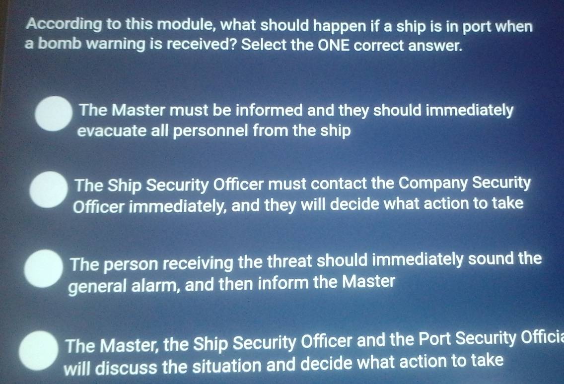 According to this module, what should happen if a ship is in port when
a bomb warning is received? Select the ONE correct answer.
The Master must be informed and they should immediately
evacuate all personnel from the ship
The Ship Security Officer must contact the Company Security
Officer immediately, and they will decide what action to take
The person receiving the threat should immediately sound the
general alarm, and then inform the Master
The Master, the Ship Security Officer and the Port Security Officia
will discuss the situation and decide what action to take