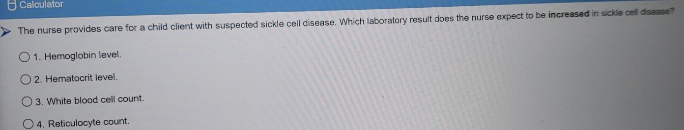 Calculator 
The nurse provides care for a child client with suspected sickle cell disease. Which laboratory result does the nurse expect to be increased in sickle cell disease? 
1. Hemoglobin level. 
2. Hematocrit level. 
3. White blood cell count. 
4. Reticulocyte count.