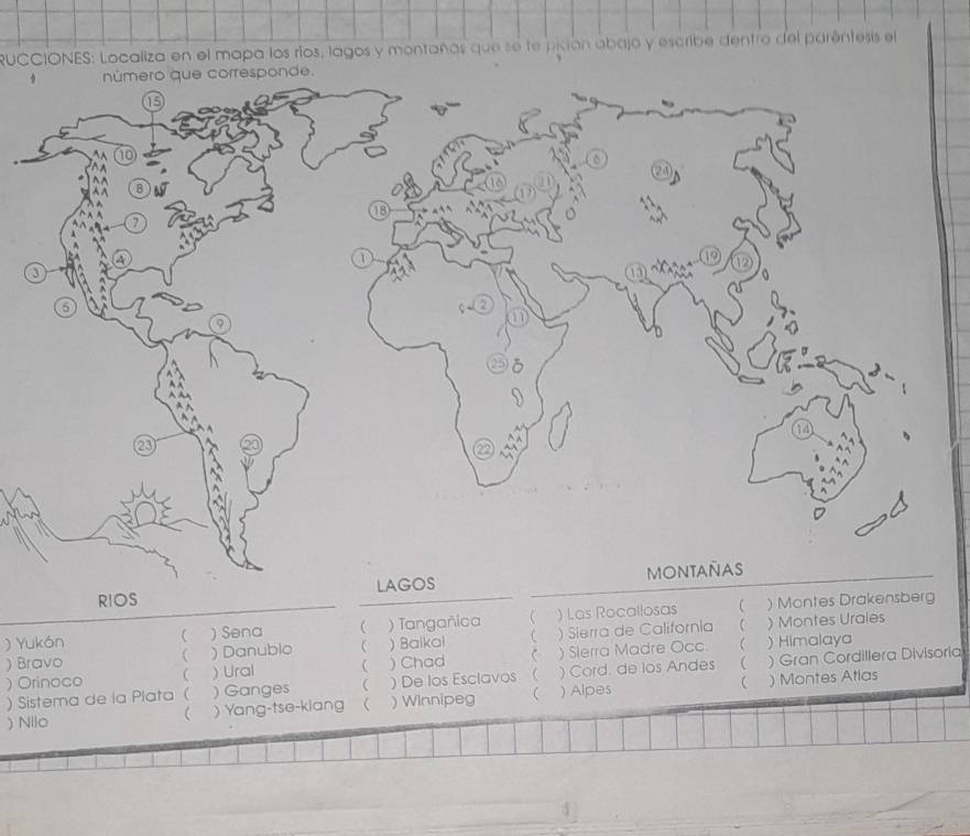 RUCCIONES: Localiza en el mapa los ríos, lagos y montañas que se te picón abajo y escribe dentro del paréntesis el 
RIOS 
) Yukón  ) Sena  ) Tangañica C ) Las Rocallosas ( ) Montes Drakensberg 
 
) Bravo ( ) Danublo  ) Baikai C ) Sierra de California ) Montes Urales 
) Orinoco ( )Ural  ) Chad  ) Slerra Madre Occ. 
 ) Himalaya 
) Sistema de la Plata ( ) Ganges  ) De los Esclavos C ) Cord. de los Andes  ) Gran Cordillera Divisoria 
 ) Montes Atlas 
) Nilo )Yang-tse-kiang  ) Winnipeg  ) Alpes 
