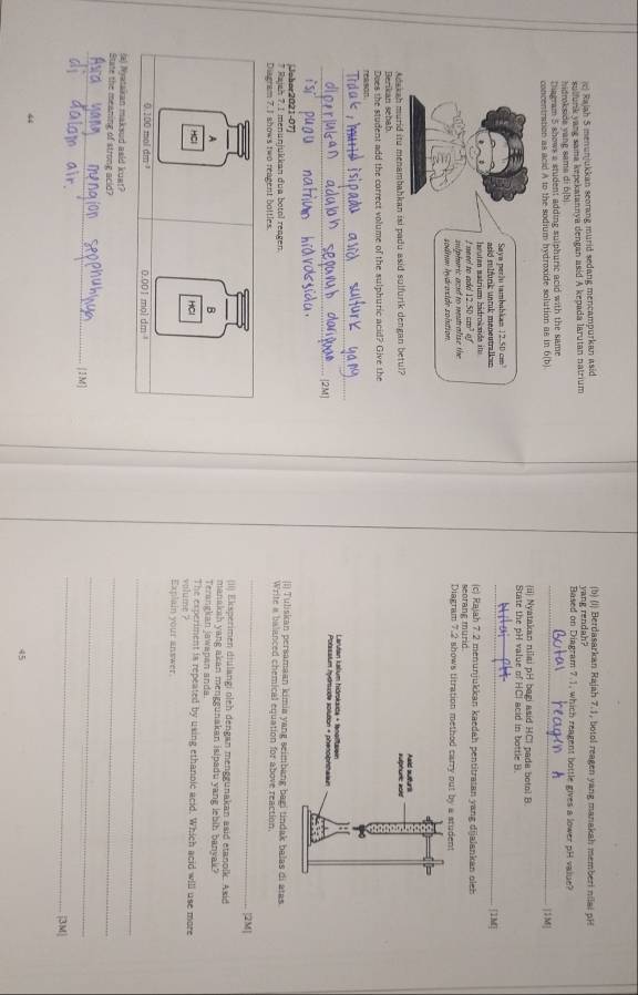 Rajah 5 menunjukkan seorang murid sedang mencampurkan asid
(b) (i) Berdasarkan Rajah 7.1, botol reagen yang manakah memberi nilai pH
hidrokside vang sama di 6[b] yang rendah?
sulfunk yang saima kepekatannya dengan asid A kepada larutan natrium Based on Diagram 7.1, which reagent bottle gives a lower pH value?
_
Diagram 5 shows a student adding sulphuric acid with the same
concentration as acid A to the sodium hydroxide solution as in 6(b) [1M]
ii Nyatakan nilai pH bagi asid HCl pada botol B.
State the pH value of HCI acid in bottle B.
Saya perlu tambahkan 12.50 cm³
asid r  lfurk unrük meneutralkan 
_1M|
need to ado  ha u tan  s atrium hädroks de  i   
(c) Rajah 7.2 menunjukkan kaedah pentitratan yang dijalankan oleh
□7 seorang muric
sodium ldroside solution sulphuric acid to neutralise the 
Berikan sebah Adakah murid itu menambahkan isi padu asid sulfurik dengan betul? 
Does the student add the correct volume of the sulphuric acid? Give the
reason
_
_
_
Johor2021-07) (i] Tuliskan persamaan kimia yang seimbang bagi tindak balas di atas
* Rajah 7. 1 menunjukkan dua botol reagen. Write a balanced chemical equation for above reaction.
Diagram 7.1 shows two reagent bottles.
_
|2M|
(Ii) Eksperimen diulangi oleh dengan menggunakan asid etanolk. Asid
A
B
manaksh yang akan menggunakan isipadu yang lebih banyak?
Terangkan jawapan anda
HCl vilume ? The experiment is repeated by using ethanoic acid. Which acid will use more
Explain your answer.
_
0.100 moll dm 0.001 mol dm
(a) Nyatakan maksud asid kuat?
State the meaning of strong acid?
_
_
_
_
[IM]
|3M|
44
45
