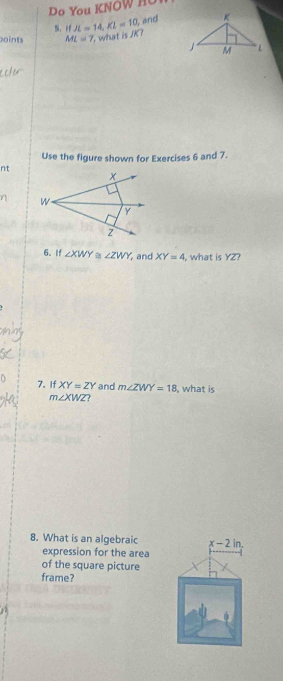 Do You KNOW 
5、 1f JL=14, KL=10, and 
oints ML=7 what isJK? 
Use the figure shown for Exercises 6 and 7. 
nt 
6. If ∠ XWY≌ ∠ ZWY, and XY=4 , what is YZ? 
7. If XY=ZY and m∠ ZWY=18 , what is
m∠ XWZ 2 
8. What is an algebraic x-2in. 
expression for the area 
of the square picture 
frame?