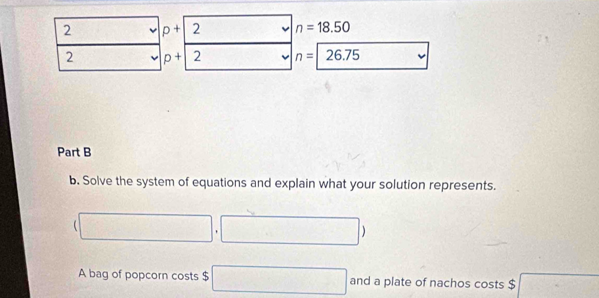 2 
frac 1 p+2 □° v n=18.50
2
p+2 v n=26.75 □ 
Part B 
b. Solve the system of equations and explain what your solution represents.
(□ ,□ )
A bag of popcorn costs $ □ and a plate of nachos costs $ □