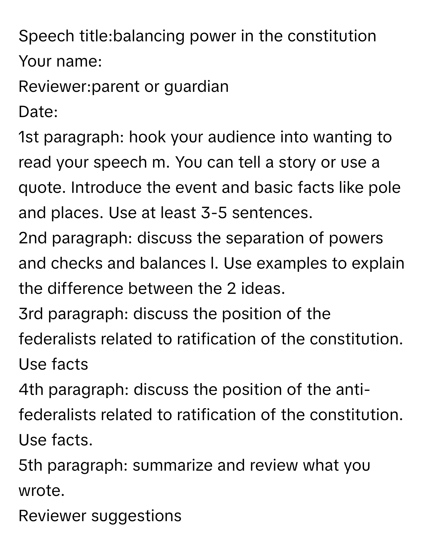 Speech title:balancing power in the constitution
 

Your name:
Reviewer:parent or guardian
Date:


1st paragraph: hook your audience into wanting to read your speech m. You can tell a story or use a quote. Introduce the event and basic facts like pole and places. Use at least 3-5 sentences. 

2nd paragraph: discuss the separation of powers and checks and balances l. Use examples to explain the difference between the 2 ideas. 

3rd paragraph: discuss the position of the federalists related to ratification of the constitution. Use facts

4th paragraph: discuss the position of the anti-federalists related to ratification of the constitution. Use facts. 

5th paragraph: summarize and review what you wrote. 

Reviewer suggestions