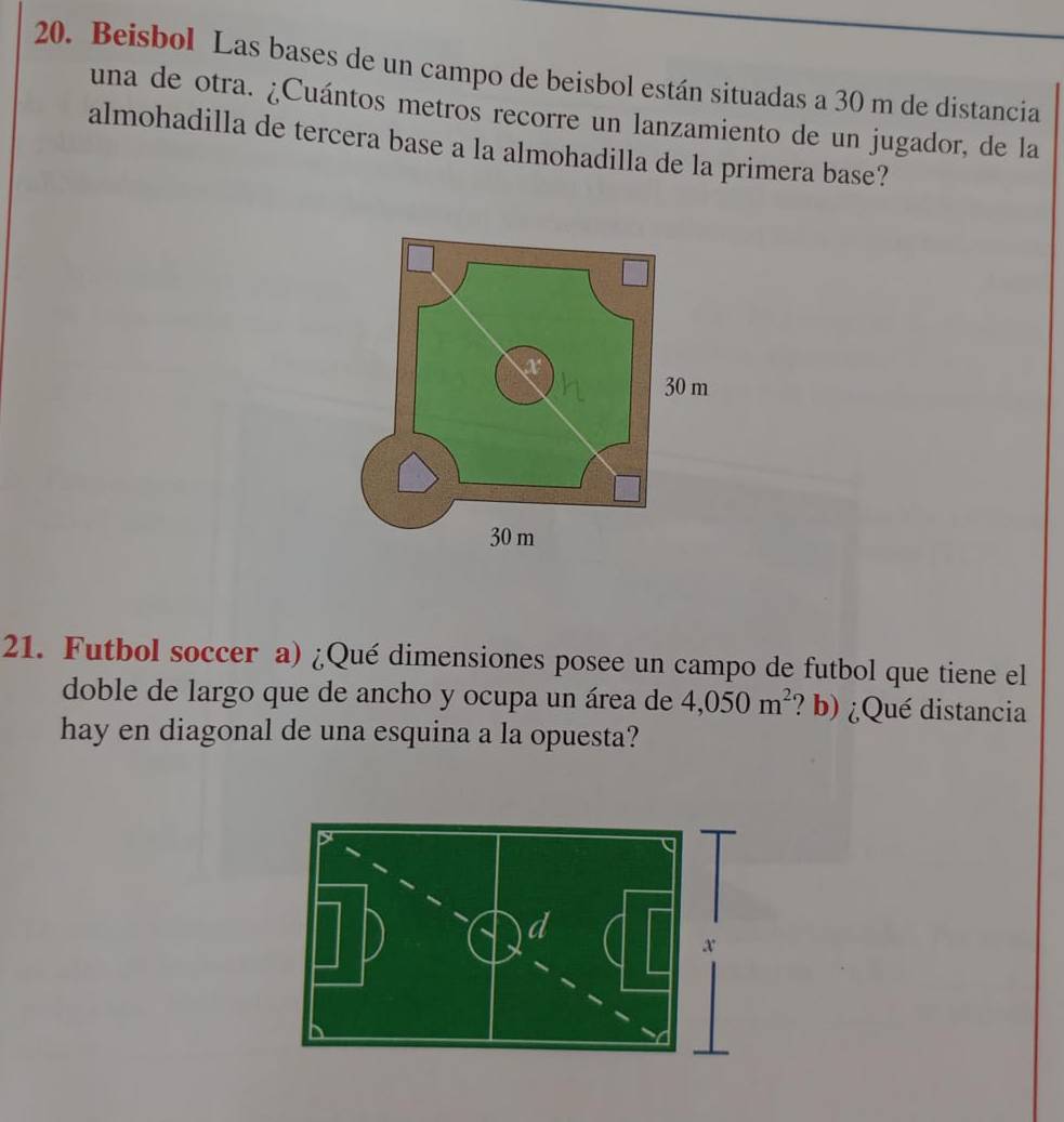 Beisbol Las bases de un campo de beisbol están situadas a 30 m de distancia 
una de otra. ¿Cuántos metros recorre un lanzamiento de un jugador, de la 
almohadilla de tercera base a la almohadilla de la primera base? 
21. Futbol soccer a) ¿Qué dimensiones posee un campo de futbol que tiene el 
doble de largo que de ancho y ocupa un área de 4,050m^2 ? b) ¿Qué distancia 
hay en diagonal de una esquina a la opuesta?