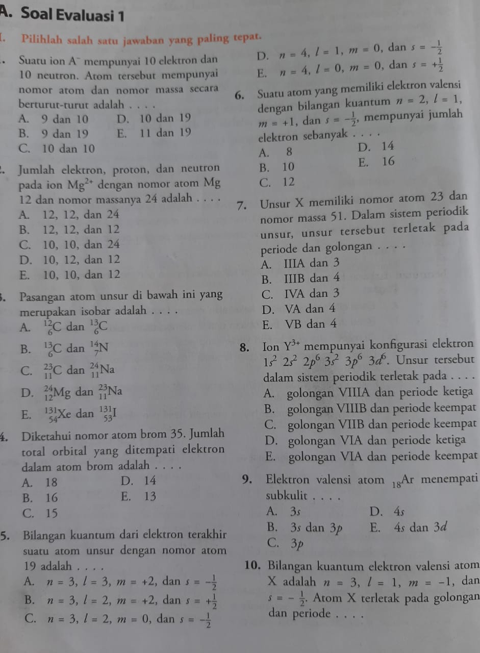 Soal Evaluasi 1
I. Pilihlah salah satu jawaban yang paling tepat.
Suatu ion A¯ mempunyai 10 elektron dan D. n=4,l=1,m=0 , dan s=- 1/2 
10 neutron. Atom tersebut mempunyai E. n=4,l=0,m=0 , dan s=+ 1/2 
6. Suatu atom yang memiliki elektron valensi
nomor atom dan nomor massa secara
berturut-turut adalah . . . .
dengan bilangan kuantum n=2,l=1,
A. 9 dan 10 D. 10 dan 19 , mempunyai jumlah
m=+1 , dan s=- 1/2 
B. 9 dan 19 E. 11 dan 19
elektron sebanyak . . .
C. 10 dan 10 D. 14
A. 8
. Jumlah elektron, proton, dan neutron B. 10
E. 16
pada ion Mg^(2+) dengan nomor atom Mg C. 12
12 dan nomor massanya 24 adalah . . . .
A. 12, 12, dan 24 7. Unsur X memiliki nomor atom 23 dan
B. 12, 12, dan 12 nomor massa 51. Dalam sistem periodik
C. 10, 10, dan 24 unsur, unsur tersebut terletak pada
D. 10, 12, dan 12 periode dan golongan . . . .
E. 10, 10, dan 12 A. IIIA dan 3
B. IIIB dan 4
. Pasangan atom unsur di bawah ini yang C. IVA dan 3
merupakan isobar adalah . . . . D. VA dan 4
A. _6^((12)C dan _6^(13)C E. VB dan 4
B. _6^(13)C dan _7^(14)N 8. Ion Y^3+) mempunyai konfigurasi elektron
1s^22s^22p^63s^23p^63d^6
C. _(11)^(23)C dan _(11)^(24)Na. Unsur tersebut
dalam sistem periodik terletak pada . . . .
D. _(12)^(24)Mg dan _(11)^(23)Na A. golongan VIIIA dan periode ketiga
E. _(54)^(131)Xe dan beginarrayr 131 53endarray I B. golongan VIIIB dan periode keempat
C. golongan VIIB dan periode keempat
4. Diketahui nomor atom brom 35. Jumlah D. golongan VIA dan periode ketiga
total orbital yang ditempati elektron E. golongan VIA dan periode keempat
dalam atom brom adalah . . . .
A. 18 D. 14 9. Elektron valensi atom _18Ar menempati
B. 16 E. 13 subkulit . . . .
C. 15 A. 3s D. 4s
B. 3s dan 3p
5. Bilangan kuantum dari elektron terakhir E. 4s dan 3d
suatu atom unsur dengan nomor atom
C. 3p
19 adalah     10. Bilangan kuantum elektron valensi atom
A. n=3,l=3,m=+2 , dan s=- 1/2  X adalah n=3,l=1,m=-1 ,dan
B. n=3,l=2,m=+2 , dan s=+ 1/2  s=- 1/2 . Atom X terletak pada golongan
C. n=3,l=2,m=0 , dan s=- 1/2 
dan periode . . . .