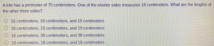 A kite has a perimeter of 70 centimeters. One of the shorter sides measures 16 centimeters. What are the lengths of
the other three sides?
16 centimeters, 16 centimeters, and 19 centimeters
16 centimeters, 19 centimeters, and 19 centimeters
16 centimeters, 38 centimeters, and 38 centimeters
18 centimeters, 18 centimeters, and 18 centimeters