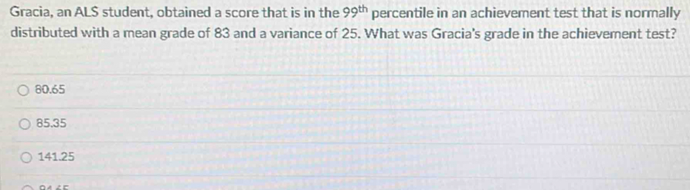 Gracia, an AL$ student, obtained a score that is in the 99^(th) percentile in an achievement test that is normally
distributed with a mean grade of 83 and a variance of 25. What was Gracia's grade in the achievement test?
80.65
85.35
141.25