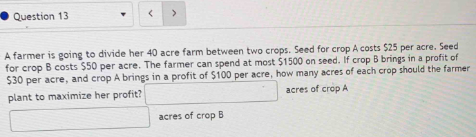 < > 
A farmer is going to divide her 40 acre farm between two crops. Seed for crop A costs $25 per acre. Seed 
for crop B costs $50 per acre. The farmer can spend at most $1500 on seed. If crop B brings in a profit of
$30 per acre, and crop A brings in a profit of $100 per acre, how many acres of each crop should the farmer 
plant to maximize her profit? □ acres of crop A 
□ acres of crop B