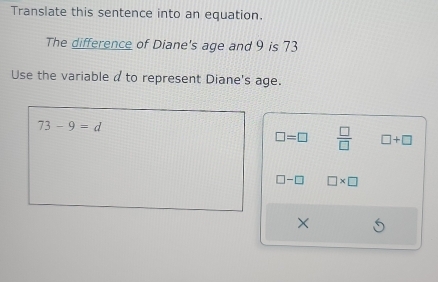 Translate this sentence into an equation.
The difference of Diane's age and 9 is 73
Use the variable a to represent Diane's age.
73-9=d
□ =□  □ /□   □ +□
□ -□ □ * □
×