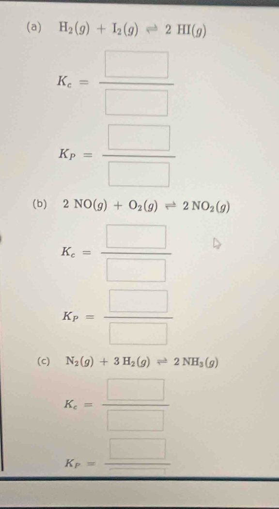 H_2(g)+I_2(g)leftharpoons 2HI(g)
K_c= □ /□  
K_P= □ /□  
(b) 2NO(g)+O_2(g)leftharpoons 2NO_2(g)
K_c= □ /□  
K_P= □ /□  
(c) N_2(g)+3H_2(g)leftharpoons 2NH_3(g)
K_c= □ /□  
K_P= □ /□  