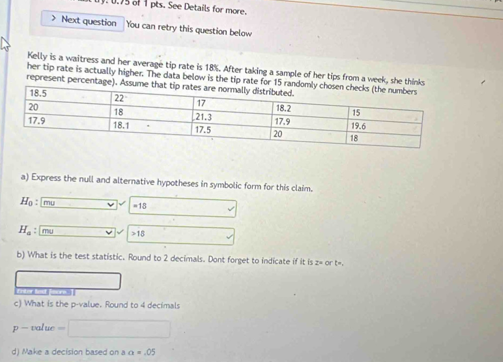 0.75 of 1 pts. See Details for more. 
Next question You can retry this question below 
Kelly is a waitress and her average tip rate is 18%. After taking a sample of her tips from a week, she thin 
her tip rate is actually higher. The data below is the tip rate for 
represent percentag 
a) Express the null and alternative hypotheses in symbolic form for this claim.
H_0 : mu =18
H_a : | mu
18
b) What is the test statistic. Round to 2 decimals. Dont forget to indicate if it is z= or t=. 
c) What is the p -value. Round to 4 decimals
p- value _  
d) Make a decision based on a alpha =.05