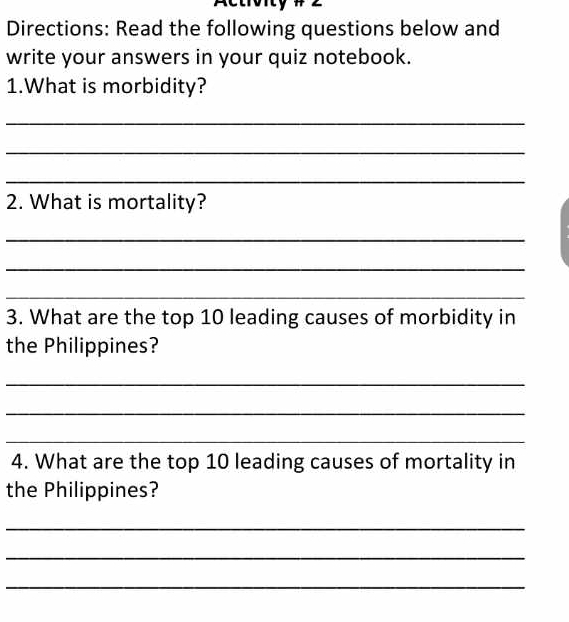 Actroity# 
Directions: Read the following questions below and 
write your answers in your quiz notebook. 
1.What is morbidity? 
_ 
_ 
_ 
2. What is mortality? 
_ 
_ 
_ 
3. What are the top 10 leading causes of morbidity in 
the Philippines? 
_ 
_ 
_ 
4. What are the top 10 leading causes of mortality in 
the Philippines? 
_ 
_ 
_