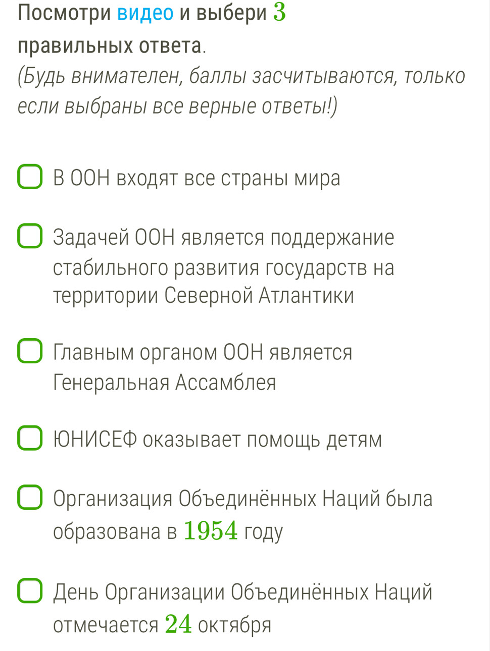 Πосмотри видео и выбери З 
правильных ответа. 
(Будь внимателен, баллы засчитываются, Τолько 
если выбраны все верные ответы!) 
В ΟΟН входят все страны мира 
Βадачей ОΟΗ является поддержание 
стабильного развития государств на 
территории Северной Атлантики 
Главным органом ОΟΗ является 
Генеральная Ассамблея 
ΙонИСΕФ оказывает помоШь детям 
Οрганизация Οбъединенных Наций была 
образована в 1954 году 
день Организации Объединённых Наций 
отмечается 24 оκтября