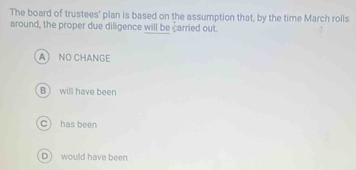 The board of trustees' plan is based on the assumption that, by the time March rolls
around, the proper due diligence will be carried out.
A NO CHANGE
B will have been
C) has been
D) would have been