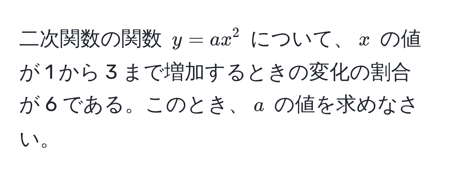 二次関数の関数 $y = ax^2$ について、$x$ の値が 1 から 3 まで増加するときの変化の割合が 6 である。このとき、$a$ の値を求めなさい。