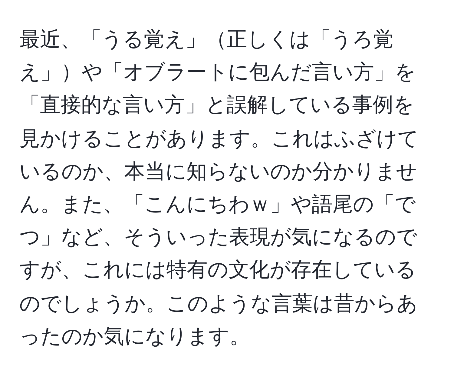 最近、「うる覚え」正しくは「うろ覚え」や「オブラートに包んだ言い方」を「直接的な言い方」と誤解している事例を見かけることがあります。これはふざけているのか、本当に知らないのか分かりません。また、「こんにちわｗ」や語尾の「でつ」など、そういった表現が気になるのですが、これには特有の文化が存在しているのでしょうか。このような言葉は昔からあったのか気になります。