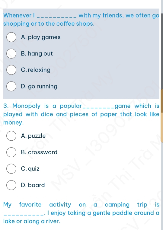 Whenever I _with my friends, we often go
shopping or to the coffee shops.
A. play games
B. hang out
C. relaxing
D. go running
3. Monopoly is a popular_ game which is 
played with dice and pieces of paper that look like .
money.
A. puzzle
B. crossword
C. quiz
D. board
_
My favorite activity on a camping trip is
_. I enjoy taking a gentle paddle around a
lake or along a river.