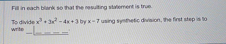 Fill in each blank so that the resulting statement is true. 
To divide x^3+3x^2-4x+3 by x-7 using synthetic division, the first step is to 
_ 
_ 
__ 
write 
_.