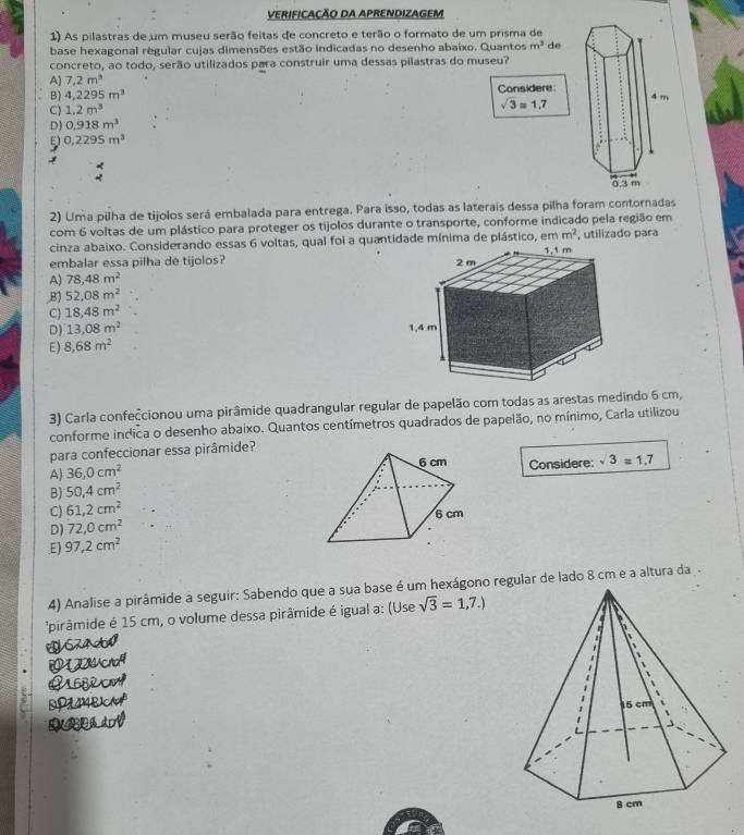 VERIFICAÇÃO DA APRENDIZAGEM
1) As pilastras de um museu serão feitas de concreto e terão o formato de um prisma de
base hexagonal regular cujas dimensões estão indicadas no desenho abaixo. Quantos m^3 de
concreto, ao todo, serão utilizados para construir uma dessas pilastras do museu?
A) 7.2m^3
B) 4,2295m^3 Considere:
C) 1.2m^3
sqrt(3)=1.7
D) 0.918m^3
E) 0,2295m^3
2) Uma pilha de tijolos será embalada para entrega. Para isso, todas as laterais dessa pilha foram contornadas
com 6 voltas de um plástico para proteger os tíjolos durante o transporte, conforme indicado pela região em
m^2
cinza abaixo. Considerando essas 6 voltas, qual foi a quantidade mínima de plástico, em, utilizado para
embalar essa pilha de tijolos?
A) 78,48m^2
,B) 52,08m^2
C 18,48m^2
D) 13,08m^2
E) 8,68m^2
3) Carla confeccionou uma pirâmide quadrangular regular de papelão com todas as arestas medindo 6 cm,
conforme indica o desenho abaixo. Quantos centímetros quadrados de papelão, no mínimo, Carla utilizou
para confeccionar essa pirâmide?
A) 36,0cm^2 Considere: sqrt(3)=1.7
B) 50.4cm^2
C) 61,2cm^2
D) 72,0cm^2
E) 97,2cm^2
4) Analise a pirâmide a seguir: Sabendo que a sua base é um hexágono regular de lado 8 cm e a altura da
*pirâmide é 15 cm, o volume dessa pirâmide é igual a: (Use sqrt(3)=1,7.)