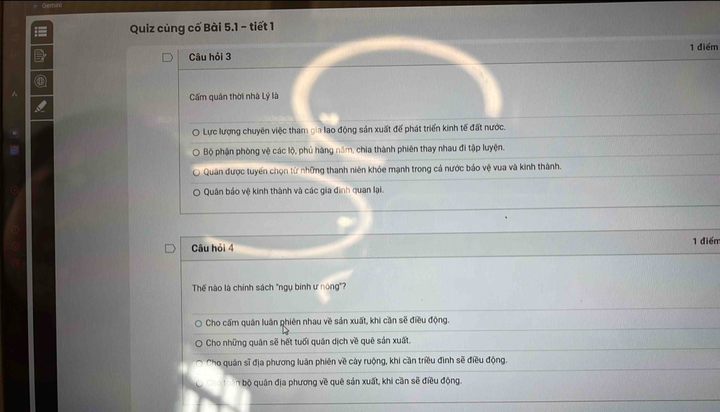 Gemin
Quiz củng cố Bài 5.1 - tiết 1
Câu hỏi 3 1 điểm
D1
Cấm quân thời nhà Lý là
Lực lượng chuyên việc tham gia lao động sản xuất đế phát triển kinh tế đất nước.
Bộ phận phòng vệ các lộ, phủ hàng năm, chia thành phiên thay nhau đi tập luyện.
Quân được tuyển chọn từ những thanh niên khỏe mạnh trong cả nước bảo vệ vua và kinh thành.
Quân bảo vệ kinh thành và các gia đình quan lại.
Câu hỏi 4 1 điểm
Thế nào là chính sách "ngụ binh ư nông"?
Cho cấm quân luân phiên nhau về sản xuất, khi cần sẽ điều động.
Cho những quân sẽ hết tuổi quân dịch về quê sản xuất.
Cho quân sĩ địa phương luân phiên về cày ruộng, khi cần triều đình sẽ điều động.
n bộ quân địa phương về quê sản xuất, khi cần sẽ điều động.