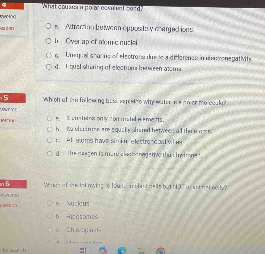 What causes a polar covalent bond?
swered
estion a. Attraction between oppositely charged ions.
b. Overlap of atomic nuclei.
c. Unequal sharing of electrons due to a difference in electronegativity.
d. Equal sharing of electrons between atoms.
5
Which of the following best explains why water is a polar molecule?
swered 
Jestion
a. It contains only non-metal elements.
b. Its electrons are equally shared between all the atoms.
c. All atoms have similar electronegativities
d. The oxygen is more electronegative than hydrogen.
n 6 Which of the following is found in plant cells but NOT in animal cells?
inswered
question a. Nucleus
b. Ribosomes
c. Chloroplasts
d Mitachandria
to search