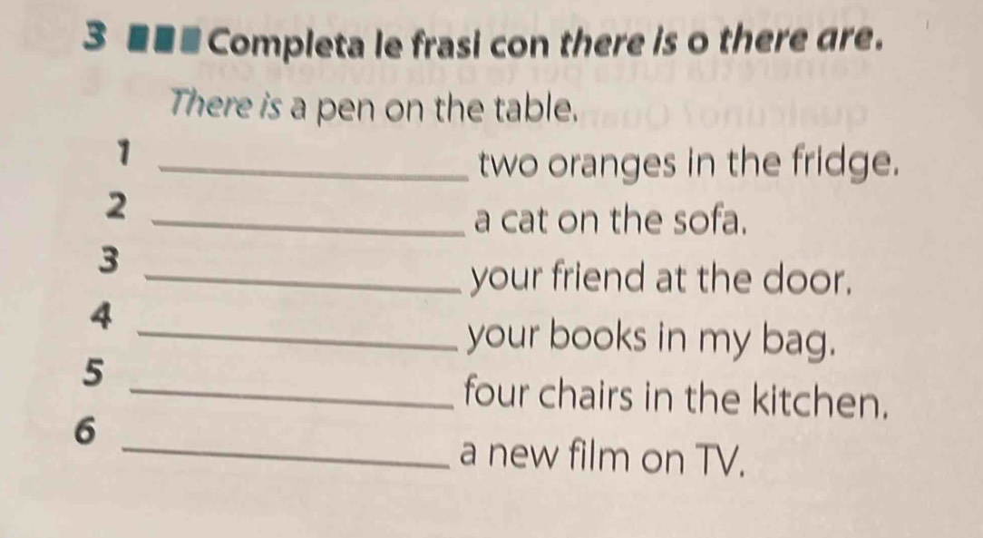 3 ■■■ Completa le frasi con there is o there are. 
There is a pen on the table. 
1 
_two oranges in the fridge. 
2 
_a cat on the sofa. 
3 
_your friend at the door. 
4 
_your books in my bag. 
5 
_four chairs in the kitchen. 
6 
_a new film on TV.