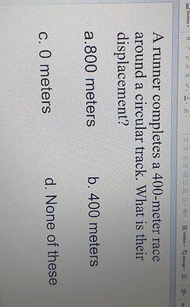 Sectian C Arrange 
TextBor
Sh
A runner completes a 400-meter race
around a circular track. What is their
displacement?
a. 800 meters b. 400 meters
c. 0 meters d. None of these