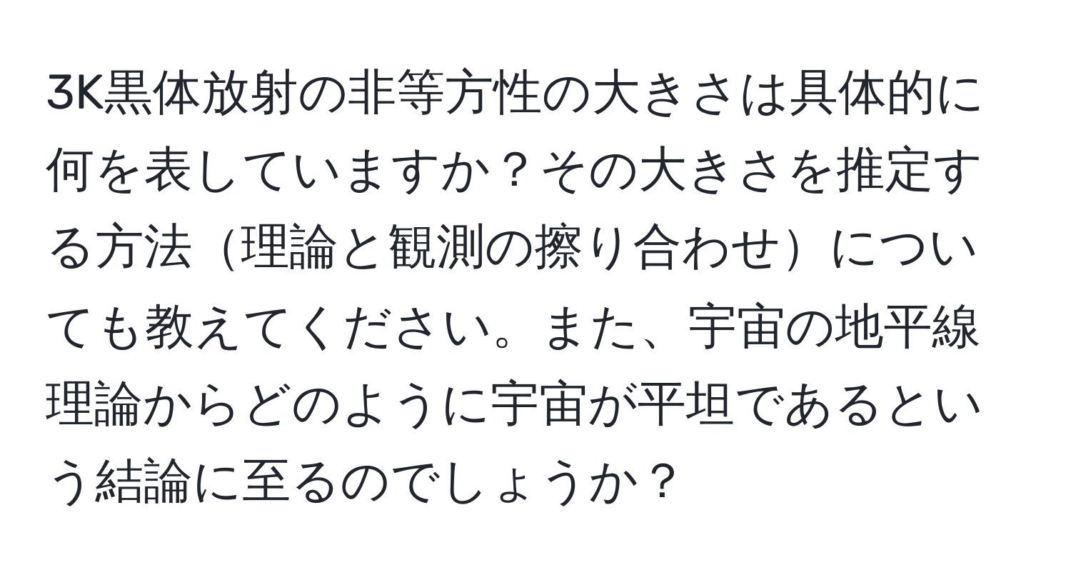 3K黒体放射の非等方性の大きさは具体的に何を表していますか？その大きさを推定する方法理論と観測の擦り合わせについても教えてください。また、宇宙の地平線理論からどのように宇宙が平坦であるという結論に至るのでしょうか？