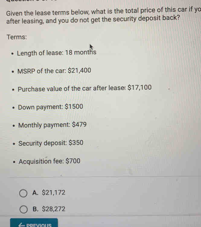 Given the lease terms below, what is the total price of this car if yo
after leasing, and you do not get the security deposit back?
Terms:
Length of lease: 18 months
MSRP of the car: $21,400
Purchase value of the car after lease: $17,100
Down payment: $1500
Monthly payment: $479
Security deposit: $350
Acquisition fee: $700
A. $21,172
B. $28,272
PREVIOUS