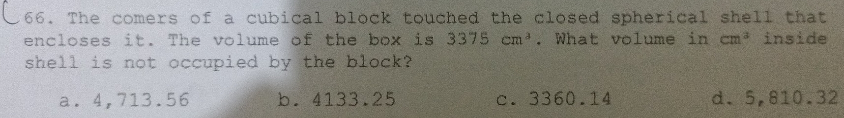 The comers of a cubical block touched the closed spherical shell that
encloses it. The volume of the box is 3375cm^3. What volume in cm^3 inside
shell is not occupied by the block?
a. 4,713.56 b. 4133.25 c. 3360.14 d. 5,810.32