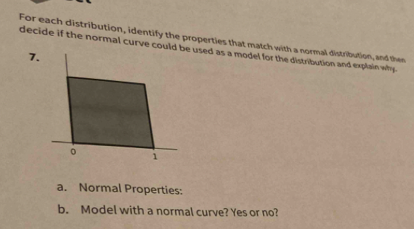 For each distribution, identify the properties that match with a normal distribution, and then 
decide if the normal curve could e used as a model for the distribution and explain why. 
7. 
a. Normal Properties: 
b. Model with a normal curve? Yes or no?