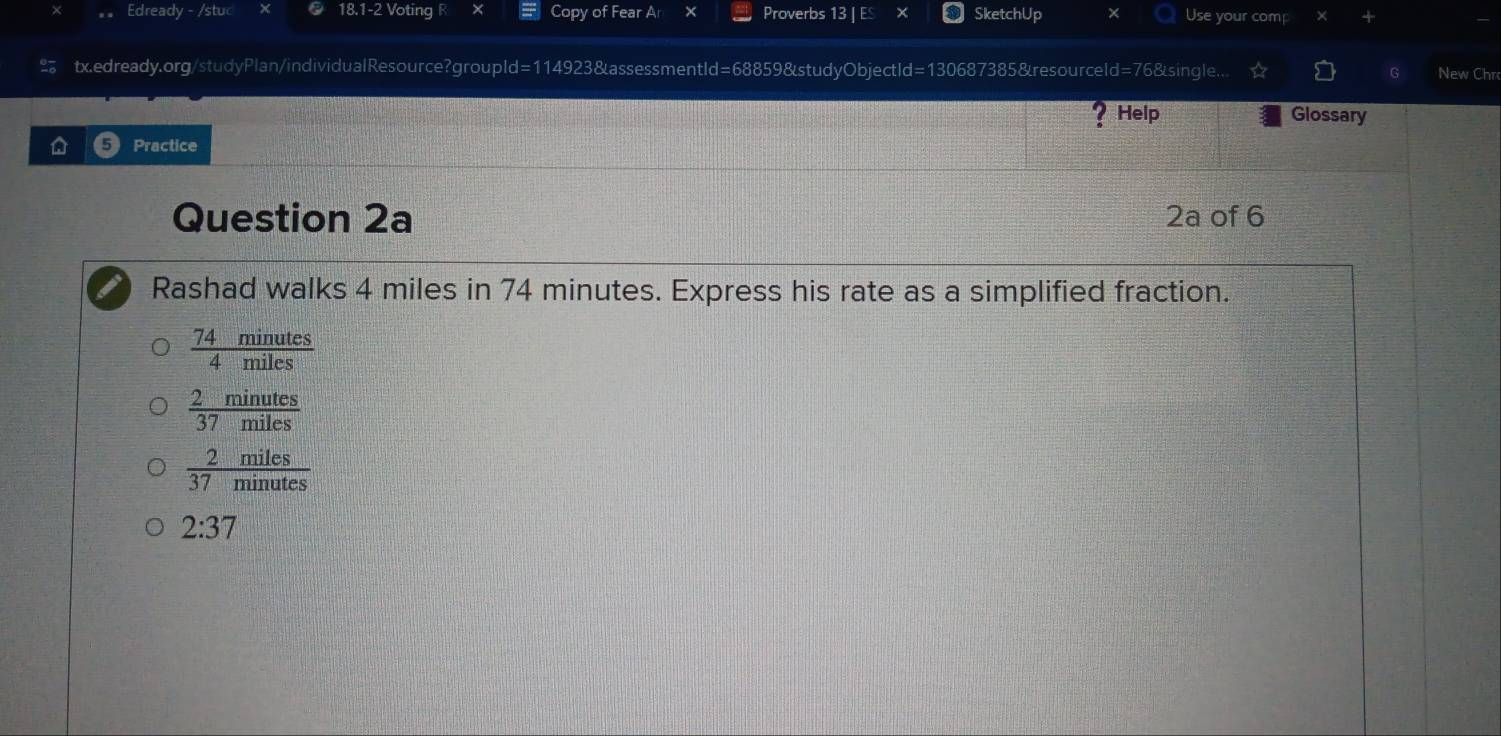 Edready - /stuc 18.1-2 Voting R Copy of Fear An Proverbs 13 | ES SketchUp × Use your comp
tx.edready.org/studyPlan/individualResource?groupld=114923&assessmentId=68859&studyObjectId=130687385&resourceld=76&single... New Chr
? Help Glossary
Practice
Question 2a 2a of 6
Rashad walks 4 miles in 74 minutes. Express his rate as a simplified fraction.
 74minutes/4miles 
 2minutes/37miles 
 2miles/37minutes 
2:37