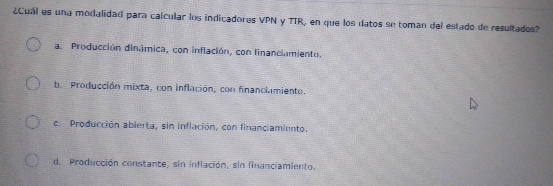 ¿Cuál es una modalidad para calcular los indicadores VPN y TIR, en que los datos se toman del estado de resultados?
a. Producción dinámica, con inflación, con financiamiento.
b. Producción mixta, con inflación, con financiamiento.
c. Producción abierta, sin inflación, con financiamiento.
d. Producción constante, sin inflación, sin financiamiento.