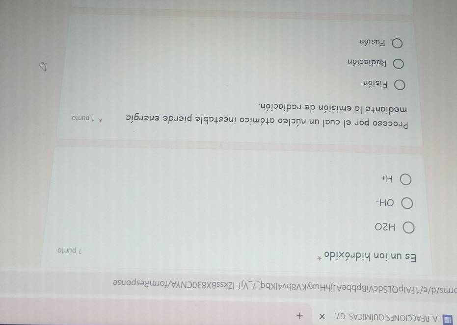 A_REACCIONES QUÍMICAS. G7. X +
orms/d/e/1FAlpQLSdcVíBpbbeAJjhHuxyKV8bv4IKbq_7_Vjf-I2kssBX830CNYA/formResponse
Es un ion hidróxido *
1 punto
H2O
OH-
H_+
Proceso por el cual un núcleo atómico inestable pierde energía 1 punto
mediante la emisión de radiación.
Fisión
Radiación
Fusión