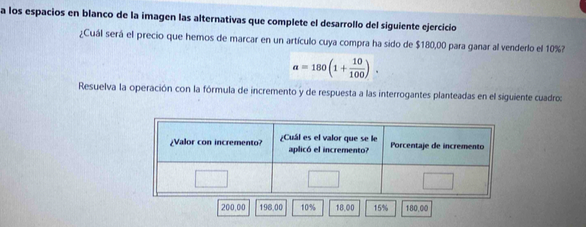 a los espacios en blanco de la imagen las alternativas que complete el desarrollo del siguiente ejercicio 
¿Cuál será el precio que hemos de marcar en un artículo cuya compra ha sido de $180,00 para ganar al venderlo el 10%?
a=180(1+ 10/100 ). 
Resuelva la operación con la fórmula de incremento y de respuesta a las interrogantes planteadas en el siguiente cuadro:
200,00 198,00 10% 18.00 15% 180,00