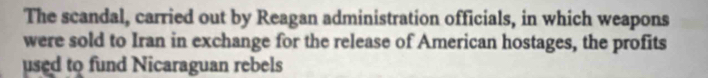 The scandal, carried out by Reagan administration officials, in which weapons 
were sold to Iran in exchange for the release of American hostages, the profits 
used to fund Nicaraguan rebels