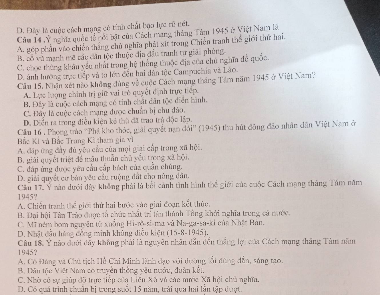 D. Đây là cuộc cách mạng có tính chất bạo lực rõ nét.
Câu 14 . Ý nghĩa quốc tế nổi bật của Cách mạng tháng Tám 1945 ở Việt Nam là
A. góp phần vào chiến thắng chủ nghĩa phát xít trong Chiến tranh thế giới thứ hai.
B. cổ vũ mạnh mẽ các dân tộc thuộc địa đấu tranh tự giải phóng.
C. chọc thủng khâu yếu nhất trong hệ thống thuộc địa của chủ nghĩa đế quốc.
D. ảnh hưởng trực tiếp và to lớn đến hai dân tộc Campuchia và Lào.
Câu 15. Nhận xét nào không đúng về cuộc Cách mạng tháng Tám năm 1945 ở Việt Nam?
A. Lực lượng chính trị giữ vai trò quyết định trực tiếp.
B. Đây là cuộc cách mạng có tính chất dân tộc điển hình.
C. Đây là cuộc cách mạng được chuẩn bị chu đáo.
D. Diễn ra trong điều kiện kẻ thù đã trao trả độc lập.
Câu 16 . Phong trào “Phá kho thóc, giải quyết nạn đói” (1945) thu hút đông đảo nhân dân Việt Nam ở
Bắc Kì và Bắc Trung Kì tham gia vì
A. đáp ứng đầy đủ yêu cầu của mọi giai cấp trong xã hội.
B. giải quyết triệt để mâu thuẫn chủ yếu trong xã hội.
C. đáp ứng được yêu cầu cấp bách của quần chúng.
D. giải quyết cơ bản yêu cầu ruộng đất cho nông dân.
Câu 17. Ý nào dưới đây không phải là bối cảnh tình hình thế giới của cuộc Cách mạng tháng Tám năm
1945?
A. Chiến tranh thế giới thứ hai bước vào giai đoạn kết thúc.
B. Đại hội Tân Trào được tổ chức nhất trí tán thành Tổng khởi nghĩa trong cả nước.
C. Mĩ ném bom nguyên tử xuống Hi-rộ-si-ma và Na-ga-sa-ki của Nhật Bản.
D. Nhật đầu hàng đồng minh không điều kiện (15-8-1945).
Câu 18. Ý nào dưới đây không phải là nguyên nhân dẫn đến thắng lợi của Cách mạng tháng Tám năm
1945?
A. Có Đảng và Chủ tịch Hồ Chí Minh lãnh đạo với đường lối đúng đắn, sáng tạo.
B. Dân tộc Việt Nam có truyền thống yêu nước, đoàn kết.
C. Nhờ có sự giúp đỡ trực tiếp của Liên Xô và các nước Xã hội chủ nghĩa.
D. Có quá trình chuẩn bị trong suốt 15 năm, trải qua hai lần tập dượt.