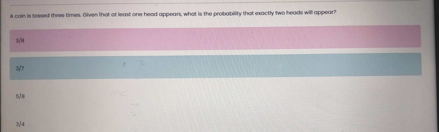 A coin is tossed three times. Given that at least one head appears, what is the probability that exactly two heads will appear?
3/8
3/7
5/8
3/4