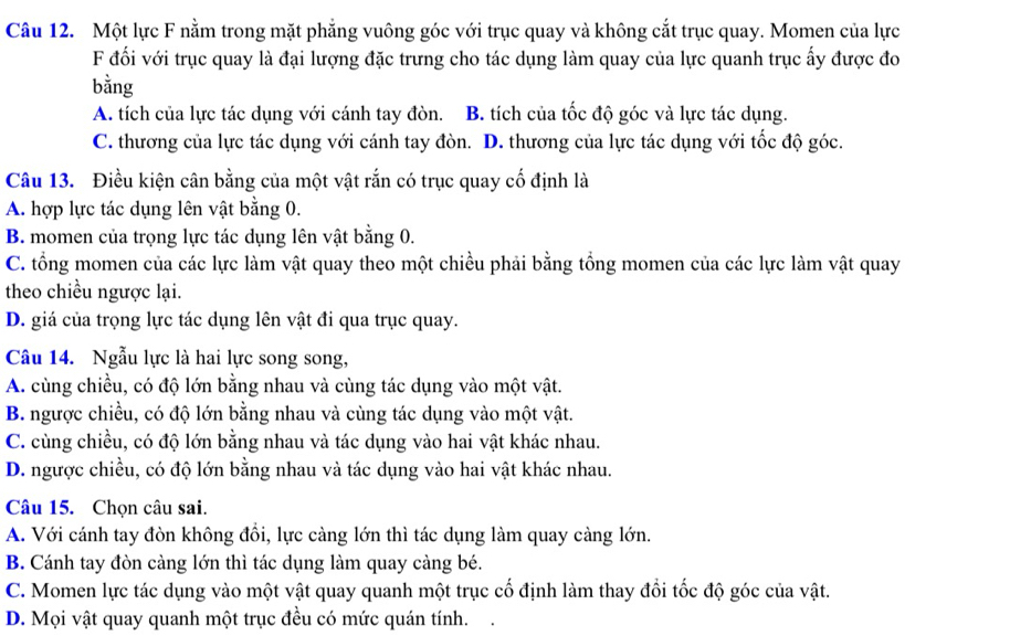 Một lực F nằm trong mặt phẳng vuông góc với trục quay và không cắt trục quay. Momen của lực
F đối với trục quay là đại lượng đặc trưng cho tác dụng làm quay của lực quanh trục ấy được đo
bằng
A. tích của lực tác dụng với cánh tay đòn. B. tích của tốc độ góc và lực tác dụng.
C. thương của lực tác dụng với cánh tay đòn. D. thương của lực tác dụng với tốc độ góc.
Câu 13. Điều kiện cân bằng của một vật rắn có trục quay cố định là
A. hợp lực tác dụng lên vật bằng 0.
B. momen của trọng lực tác dụng lên vật bằng 0.
C. tổng momen của các lực làm vật quay theo một chiều phải bằng tổng momen của các lực làm vật quay
theo chiều ngược lại.
D. giá của trọng lực tác dụng lên vật đi qua trục quay.
Câu 14. Ngẫu lực là hai lực song song,
A. cùng chiều, có độ lớn bằng nhau và cùng tác dụng vào một vật.
B. ngược chiều, có độ lớn bằng nhau và cùng tác dụng vào một vật.
C. cùng chiều, có độ lớn bằng nhau và tác dụng vào hai vật khác nhau.
D. ngược chiều, có độ lớn bằng nhau và tác dụng vào hai vật khác nhau.
Câu 15. Chọn câu sai.
A. Với cánh tay đòn không đồi, lực càng lớn thì tác dụng làm quay càng lớn.
B. Cánh tay đòn càng lớn thì tác dụng làm quay càng bé.
C. Momen lực tác dụng vào một vật quay quanh một trục cổ định làm thay đồi tốc độ góc của vật.
D. Mọi vật quay quanh một trục đều có mức quán tính.