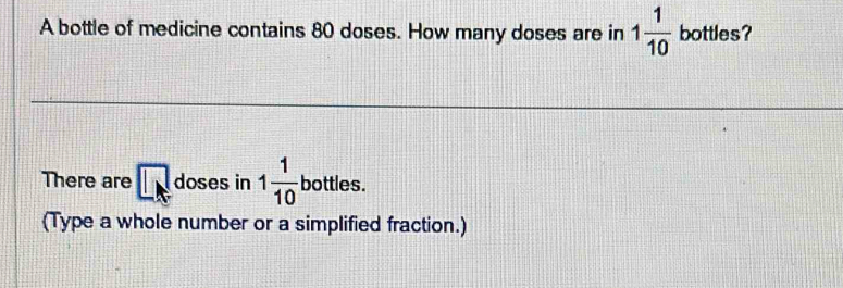 A bottle of medicine contains 80 doses. How many doses are in 1 1/10  bottles? 
There are □ doses in 1 1/10  bottles. 
(Type a whole number or a simplified fraction.)