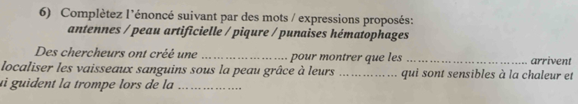 Complètez l’énoncé suivant par des mots / expressions proposés: 
antennes / peau artificielle / piqure / punaises hématophages 
Des chercheurs ont créé une _pour montrer que les _arrivent 
localiser les vaisseaux sanguins sous la peau grâce à leurs _qui sont sensibles à la chaleur et 
ui guident la trompe lors de la_