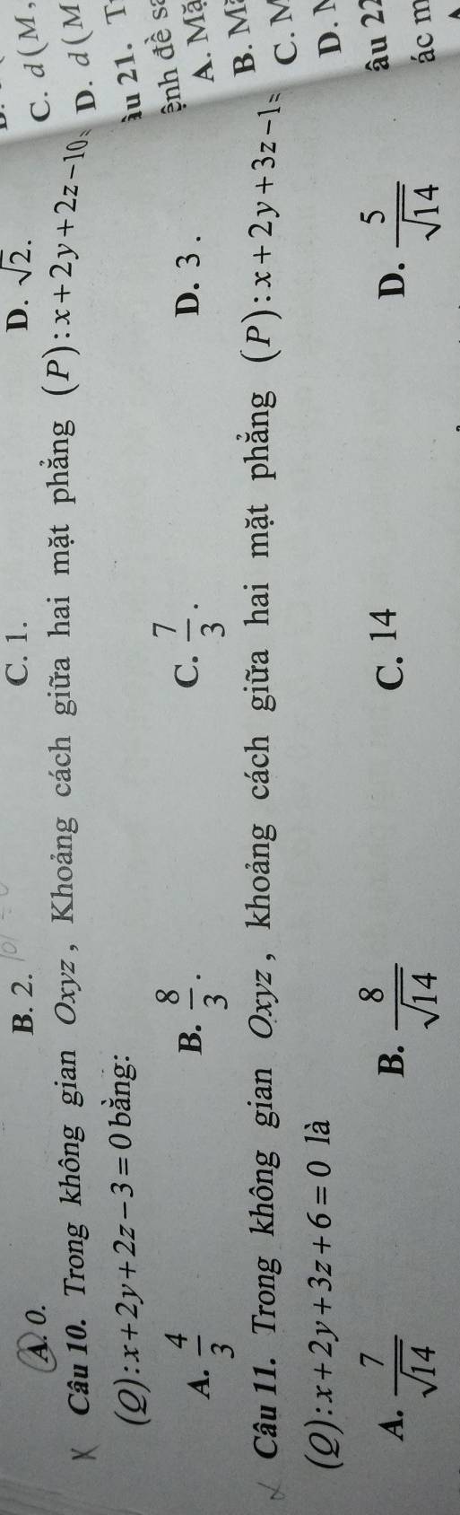 B. 2. C. 1. D. sqrt(2).
A. 0. C. d(M,
Câu 10. Trong không gian Oxyz , Khoảng cách giữa hai mặt phẳng (P): x+2y+2z-10 D. d ( M
(2): x+2y+2z-3=0 bằng:
ầu 21. T
ệnh đề sa
B.
A.  4/3   8/3 . C.  7/3 . D. 3.
A. Mặ
Câu 11. Trong không gian Oxyz , khoảng cách giữa hai mặt phẳng (P): x+2y+3z-1=
B. M
C. M
(2): x+2y+3z+6=0 là
D. N
A.  7/sqrt(14)   8/sqrt(14)  C. 14 D.  5/sqrt(14) 
B.
âu 22
ác m