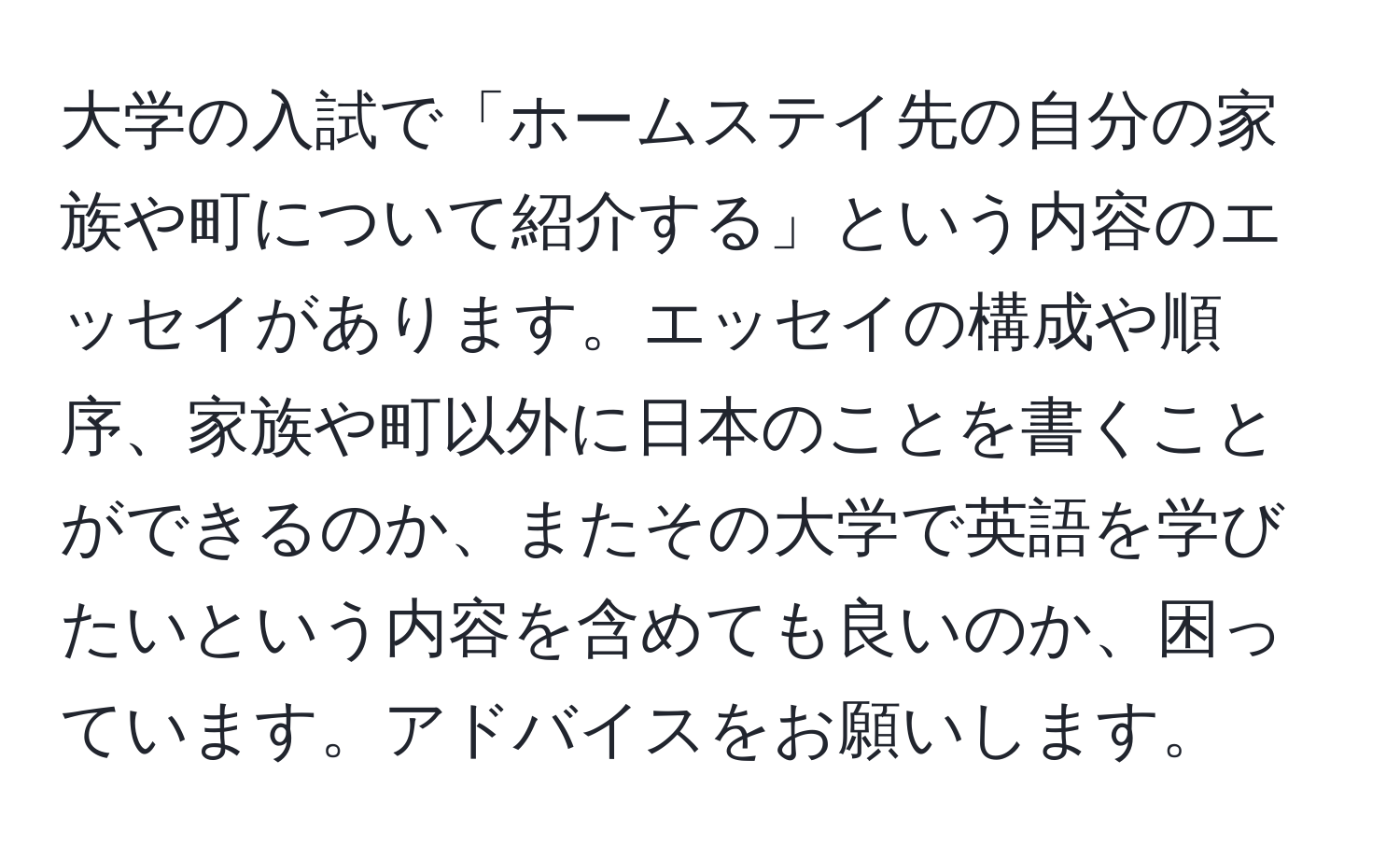 大学の入試で「ホームステイ先の自分の家族や町について紹介する」という内容のエッセイがあります。エッセイの構成や順序、家族や町以外に日本のことを書くことができるのか、またその大学で英語を学びたいという内容を含めても良いのか、困っています。アドバイスをお願いします。